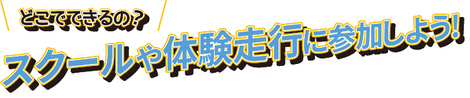 どこでできるの?スクールや体験走行に参加しよう！